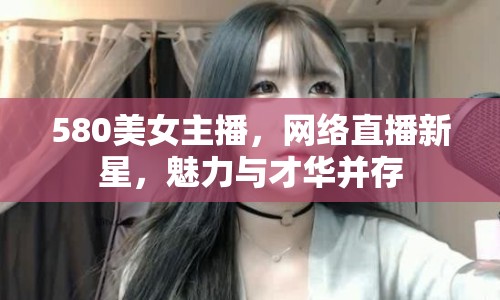 580美女主播，網(wǎng)絡(luò)直播新星，魅力與才華并存