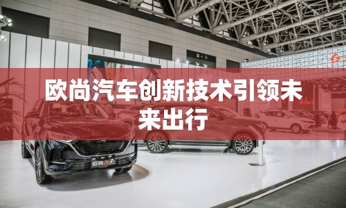 歐尚汽車創(chuàng)新技術(shù)引領(lǐng)未來出行