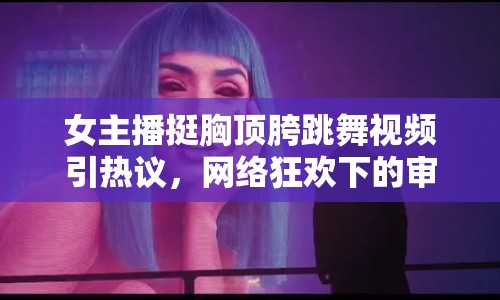 女主播挺胸頂胯跳舞視頻引熱議，網(wǎng)絡(luò)狂歡下的審美扭曲與自我認(rèn)知