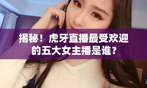 揭秘！虎牙直播最受歡迎的五大女主播是誰？