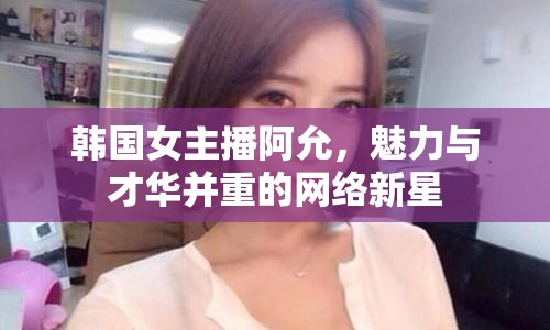 韓國女主播阿允，魅力與才華并重的網(wǎng)絡(luò)新星