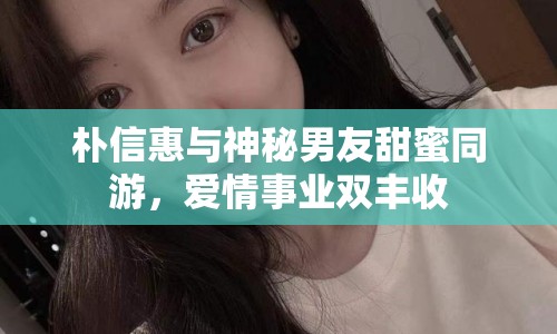 樸信惠與神秘男友甜蜜同游，愛情事業(yè)雙豐收