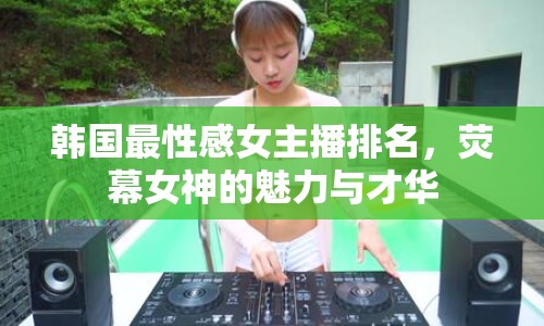 韓國(guó)最性感女主播排名，熒幕女神的魅力與才華