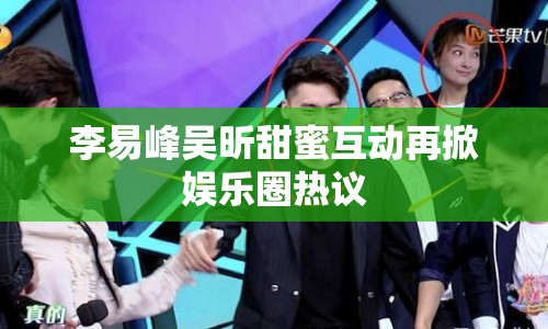 李易峰吳昕甜蜜互動再掀娛樂圈熱議