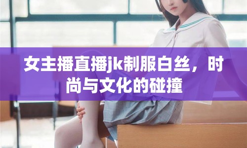 女主播直播jk制服白絲，時(shí)尚與文化的碰撞
