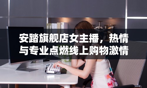 安踏旗艦店女主播，熱情與專業(yè)點燃線上購物激情