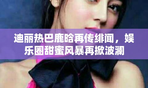 迪麗熱巴鹿晗再傳緋聞，娛樂(lè)圈甜蜜風(fēng)暴再掀波瀾