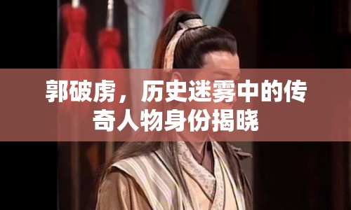 郭破虜，歷史迷霧中的傳奇人物身份揭曉