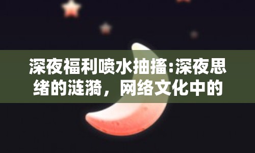 深夜福利噴水抽搐:深夜思緒的漣漪，網(wǎng)絡(luò)文化中的抽象表達(dá)與情感共鳴