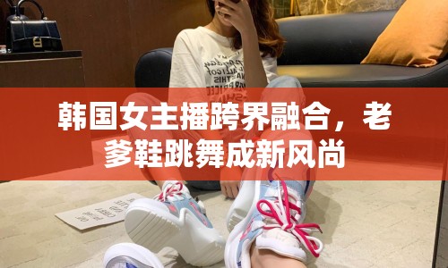 韓國女主播跨界融合，老爹鞋跳舞成新風尚