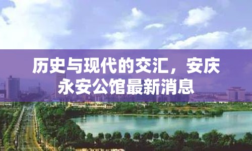 歷史與現代的交匯，安慶永安公館最新消息