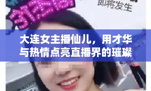 大連女主播仙兒，用才華與熱情點(diǎn)亮直播界的璀璨星光