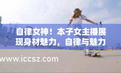 自律女神！本子女主播展現(xiàn)身材魅力，自律與魅力完美融合