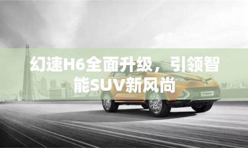 幻速H6全面升級，引領(lǐng)智能SUV新風(fēng)尚