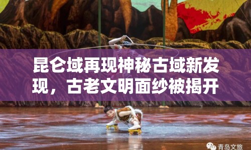 昆侖域再現神秘古域新發(fā)現，古老文明面紗被揭開