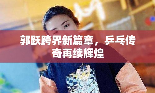 郭躍跨界新篇章，乒乓傳奇再續(xù)輝煌