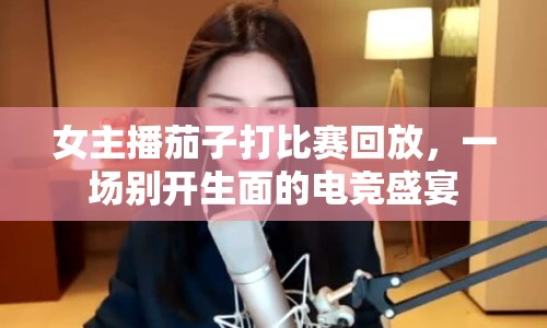 女主播茄子打比賽回放，一場別開生面的電競盛宴