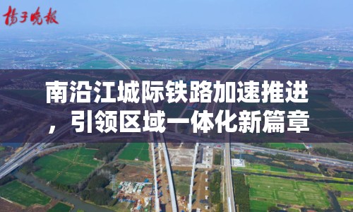 南沿江城際鐵路加速推進(jìn)，引領(lǐng)區(qū)域一體化新篇章