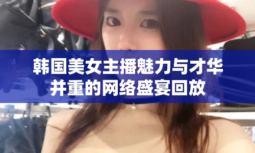 韓國美女主播魅力與才華并重的網(wǎng)絡(luò)盛宴回放