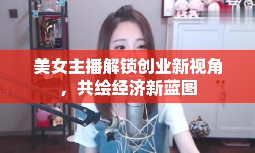 美女主播解鎖創(chuàng)業(yè)新視角，共繪經(jīng)濟(jì)新藍(lán)圖
