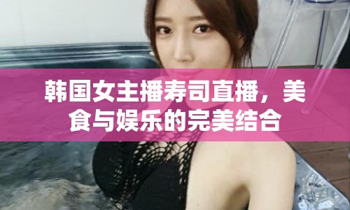 韓國女主播壽司直播，美食與娛樂的完美結(jié)合
