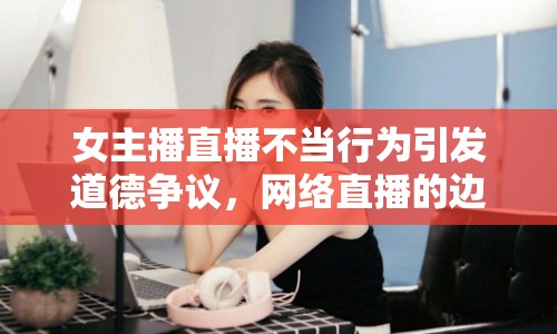 女主播直播不當(dāng)行為引發(fā)道德爭議，網(wǎng)絡(luò)直播的邊界何在？