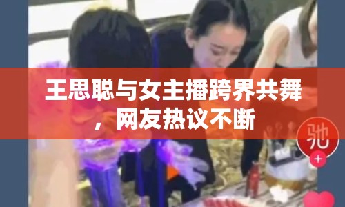 王思聰與女主播跨界共舞，網(wǎng)友熱議不斷