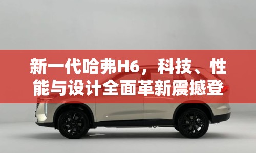 新一代哈弗H6，科技、性能與設(shè)計(jì)全面革新震撼登場