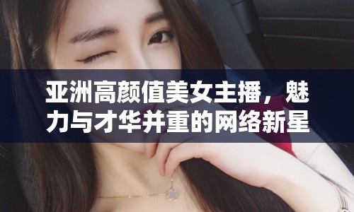 亞洲高顏值美女主播，魅力與才華并重的網(wǎng)絡(luò)新星