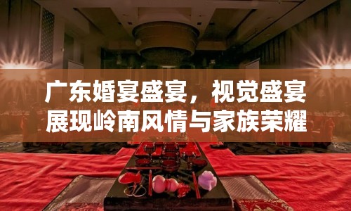 廣東婚宴盛宴，視覺盛宴展現(xiàn)嶺南風情與家族榮耀