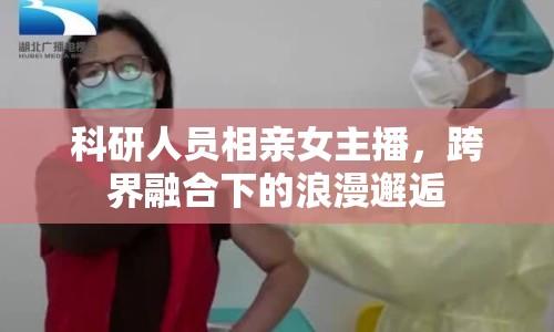 科研人員相親女主播，跨界融合下的浪漫邂逅
