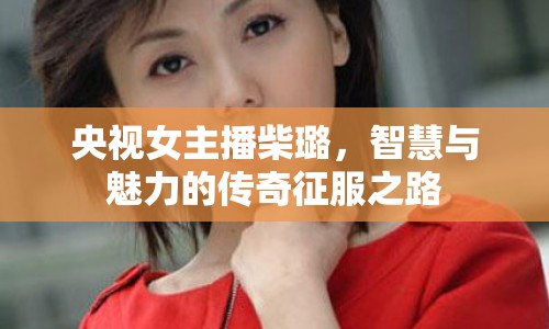 央視女主播柴璐，智慧與魅力的傳奇征服之路