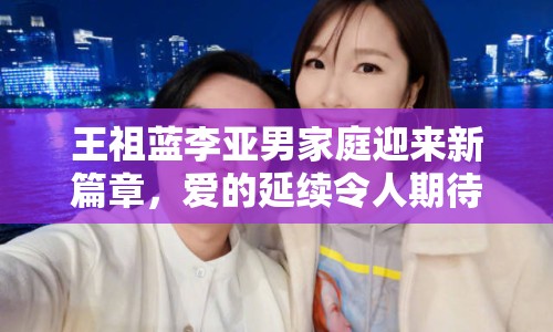 王祖藍(lán)李亞男家庭迎來新篇章，愛的延續(xù)令人期待