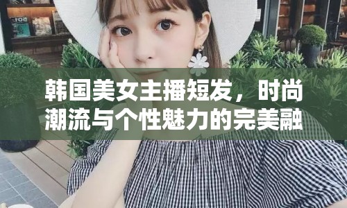 韓國美女主播短發(fā)，時(shí)尚潮流與個(gè)性魅力的完美融合