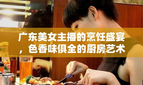 廣東美女主播的烹飪盛宴，色香味俱全的廚房藝術(shù)