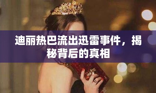 迪麗熱巴流出迅雷事件，揭秘背后的真相