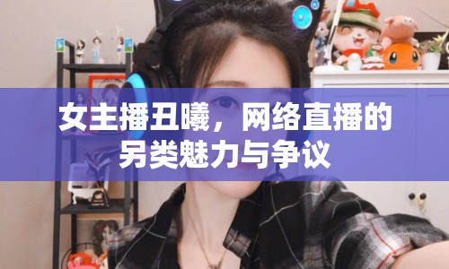 女主播丑曦，網(wǎng)絡(luò)直播的另類魅力與爭議