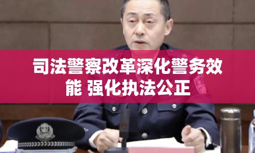司法警察改革深化警務(wù)效能 強(qiáng)化執(zhí)法公正