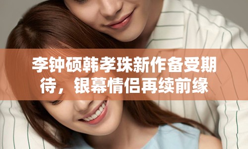 李鐘碩韓孝珠新作備受期待，銀幕情侶再續(xù)前緣