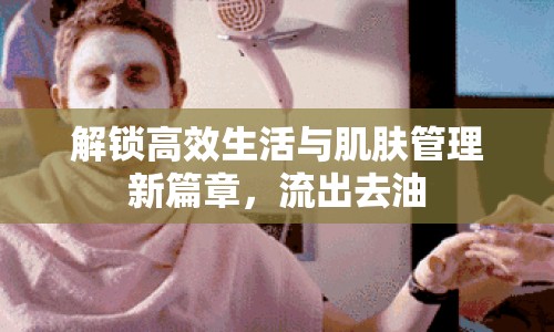解鎖高效生活與肌膚管理新篇章，流出去油