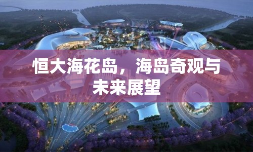 恒大海花島，海島奇觀與未來展望