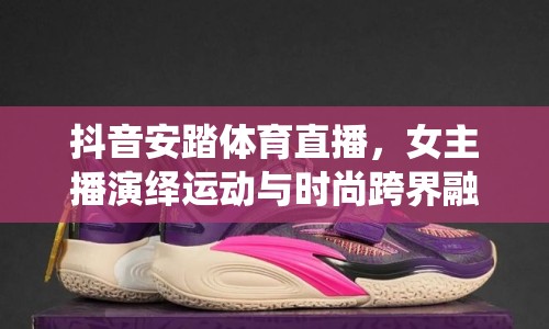 抖音安踏體育直播，女主播演繹運(yùn)動(dòng)與時(shí)尚跨界融合