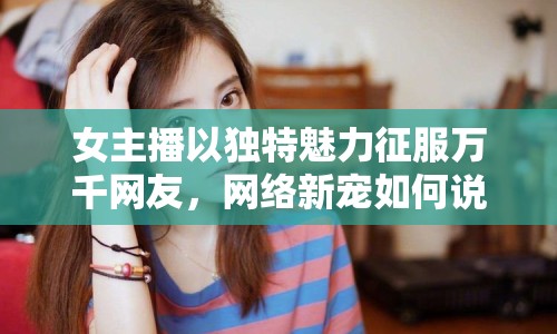 女主播以獨特魅力征服萬千網(wǎng)友，網(wǎng)絡(luò)新寵如何說騷話成網(wǎng)紅？