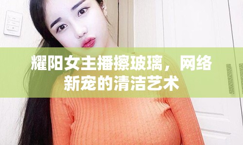 耀陽女主播擦玻璃，網(wǎng)絡新寵的清潔藝術