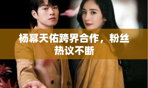 楊冪天佑跨界合作，粉絲熱議不斷