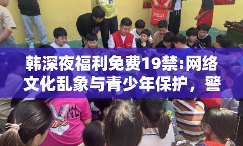 韓深夜福利免費(fèi)19禁:網(wǎng)絡(luò)文化亂象與青少年保護(hù)，警惕19禁內(nèi)容的侵蝕
