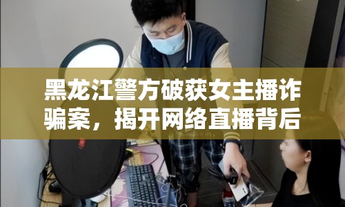 黑龍江警方破獲女主播詐騙案，揭開網(wǎng)絡(luò)直播背后的秘密