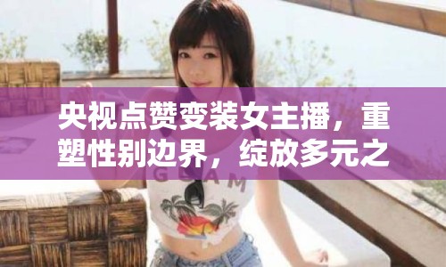 央視點贊變裝女主播，重塑性別邊界，綻放多元之美