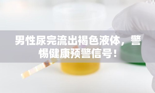 男性尿完流出褐色液體，警惕健康預(yù)警信號！