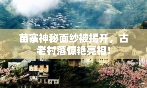 苗寨神秘面紗被揭開，古老村落驚艷亮相！